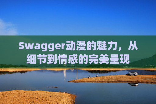Swagger动漫的魅力，从细节到情感的完美呈现